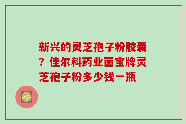 新兴的灵芝孢子粉胶囊？佳尔科药业菌宝牌灵芝孢子粉多少钱一瓶