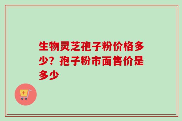 生物灵芝孢子粉价格多少？孢子粉市面售价是多少