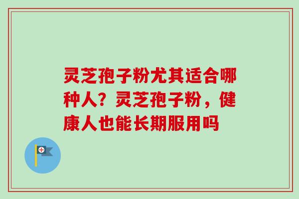 灵芝孢子粉尤其适合哪种人？灵芝孢子粉，健康人也能长期服用吗