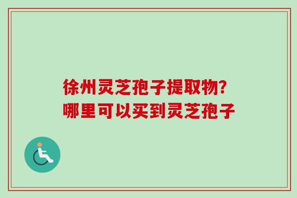 徐州灵芝孢子提取物？哪里可以买到灵芝孢子