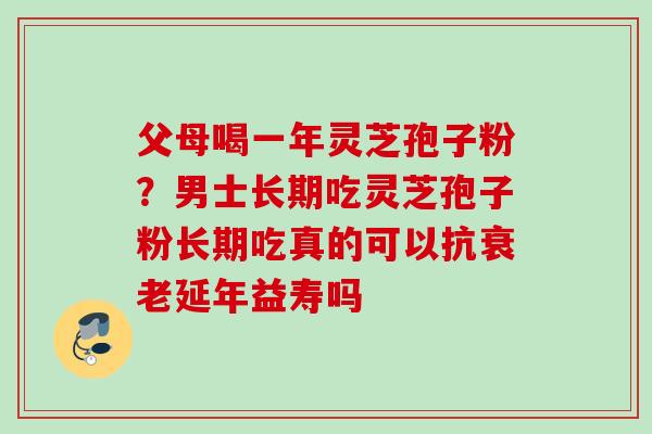 父母喝一年灵芝孢子粉？男士长期吃灵芝孢子粉长期吃真的可以抗衰老延年益寿吗