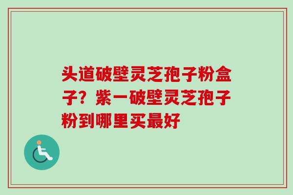 头道破壁灵芝孢子粉盒子？紫一破壁灵芝孢子粉到哪里买最好