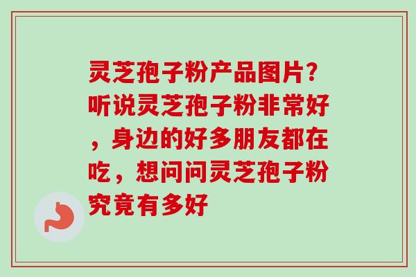 灵芝孢子粉产品图片？听说灵芝孢子粉非常好，身边的好多朋友都在吃，想问问灵芝孢子粉究竟有多好