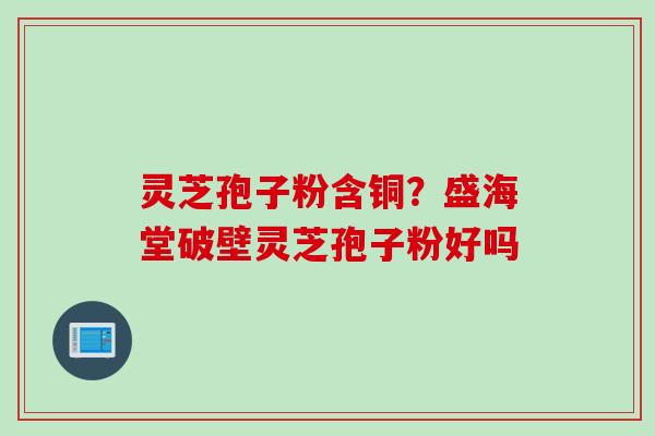 灵芝孢子粉含铜？盛海堂破壁灵芝孢子粉好吗