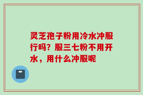 灵芝孢子粉用冷水冲服行吗?服三七粉不用开水,用什么冲服呢 灵芝孢子粉用冷水冲服行吗?服三七粉不用开水,用什么冲服呢