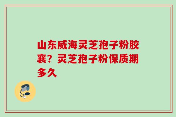 山东威海灵芝孢子粉胶襄？灵芝孢子粉保质期多久