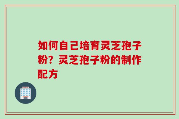 如何自己培育灵芝孢子粉？灵芝孢子粉的制作配方
