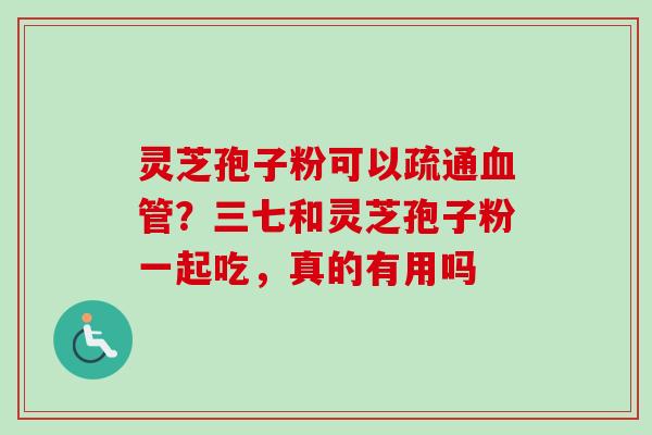 灵芝孢子粉可以疏通血管？三七和灵芝孢子粉一起吃，真的有用吗