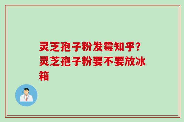 灵芝孢子粉发霉知乎？灵芝孢子粉要不要放冰箱
