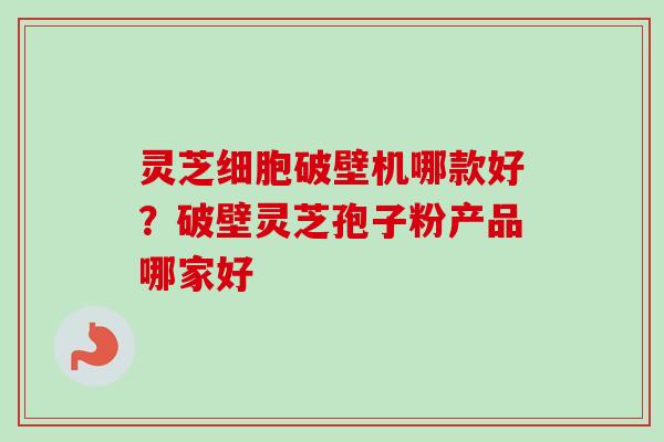 灵芝细胞破壁机哪款好？破壁灵芝孢子粉产品哪家好
