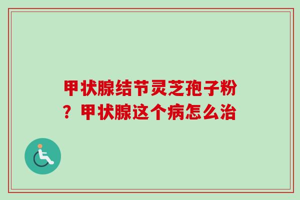 甲状腺结节灵芝孢子粉？甲状腺这个病怎么治
