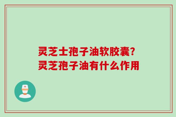 灵芝士孢子油软胶囊？灵芝孢子油有什么作用