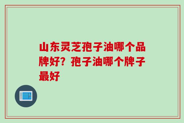 山东灵芝孢子油哪个品牌好？孢子油哪个牌子最好