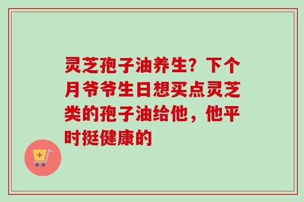 灵芝孢子油养生？下个月爷爷生日想买点灵芝类的孢子油给他，他平时挺健康的