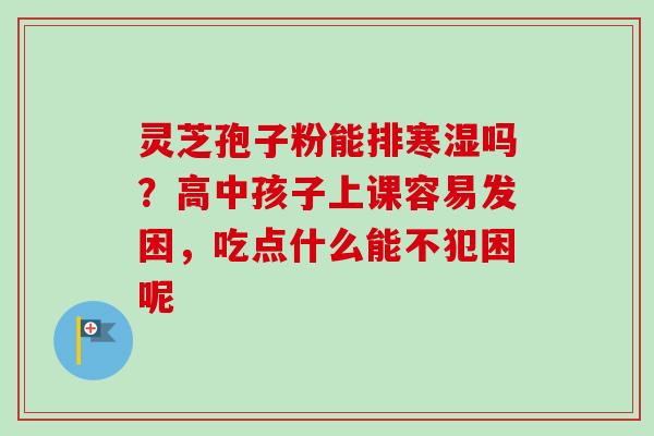 灵芝孢子粉能排寒湿吗？高中孩子上课容易发困，吃点什么能不犯困呢