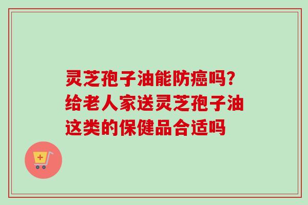 灵芝孢子油能防癌吗？给老人家送灵芝孢子油这类的保健品合适吗