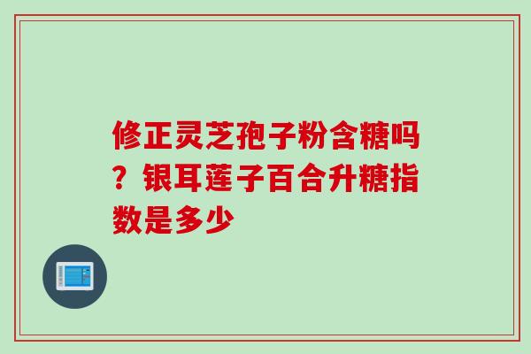 修正灵芝孢子粉含糖吗？银耳莲子百合升糖指数是多少
