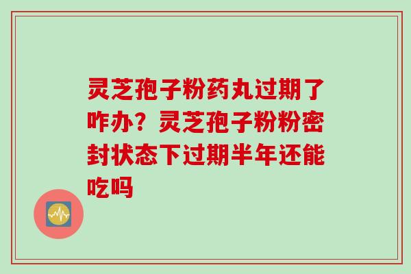 灵芝孢子粉药丸过期了咋办？灵芝孢子粉粉密封状态下过期半年还能吃吗