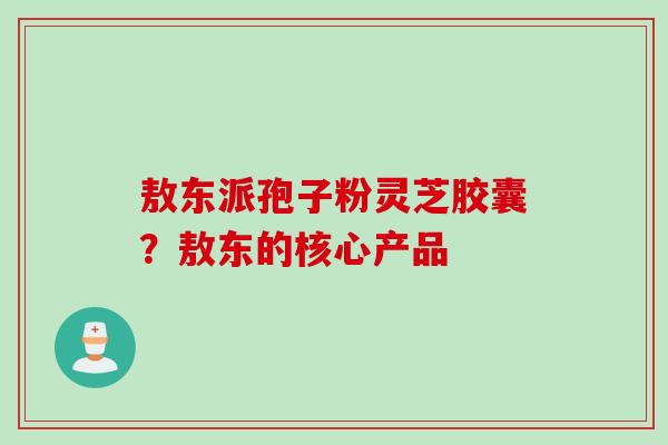 敖东派孢子粉灵芝胶囊？敖东的核心产品