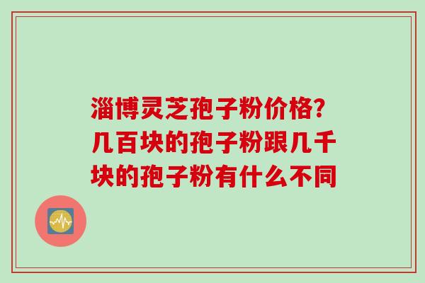 淄博灵芝孢子粉价格？几百块的孢子粉跟几千块的孢子粉有什么不同