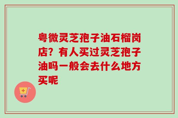 粤微灵芝孢子油石榴岗店？有人买过灵芝孢子油吗一般会去什么地方买呢