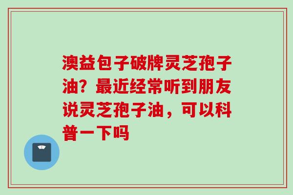 澳益包子破牌灵芝孢子油?近经常听到朋友说灵芝孢子油,可以科普一下吗 澳益包子破牌灵芝孢子油?近经常听到朋友说灵芝孢子油,可以科普一下吗