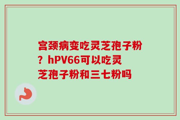 宫颈病变吃灵芝孢子粉？hPV66可以吃灵芝孢子粉和三七粉吗