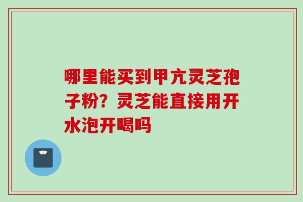 哪里能买到甲亢灵芝孢子粉？灵芝能直接用开水泡开喝吗