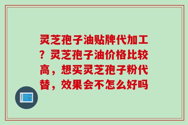 灵芝孢子油贴牌代加工？灵芝孢子油价格比较高，想买灵芝孢子粉代替，效果会不怎么好吗