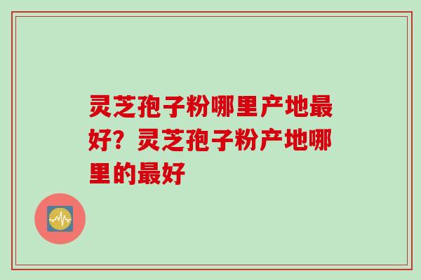 灵芝孢子粉哪里产地最好？灵芝孢子粉产地哪里的最好