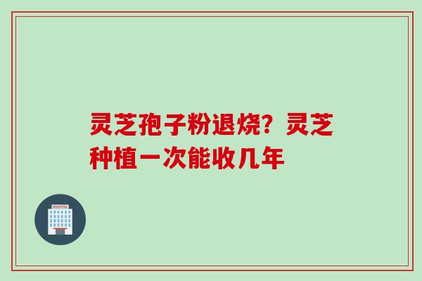 灵芝孢子粉退烧？灵芝种植一次能收几年
