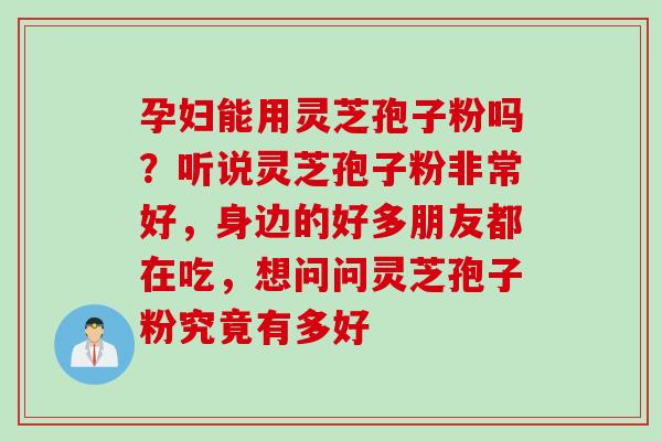 孕妇能用灵芝孢子粉吗？听说灵芝孢子粉非常好，身边的好多朋友都在吃，想问问灵芝孢子粉究竟有多好