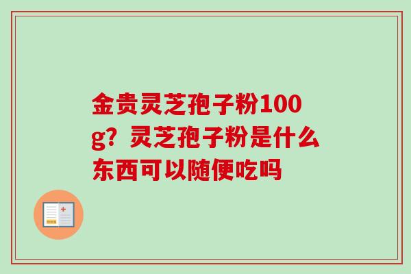 金贵灵芝孢子粉100g？灵芝孢子粉是什么东西可以随便吃吗