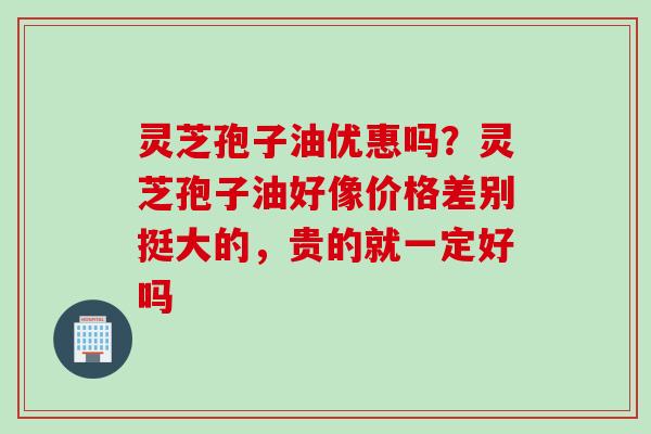 灵芝孢子油优惠吗？灵芝孢子油好像价格差别挺大的，贵的就一定好吗