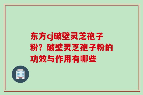 东方cj破壁灵芝孢子粉?破壁灵芝孢子粉的功效与作用有哪些 东方cj破壁灵芝孢子粉?破壁灵芝孢子粉的功效与作用有哪些