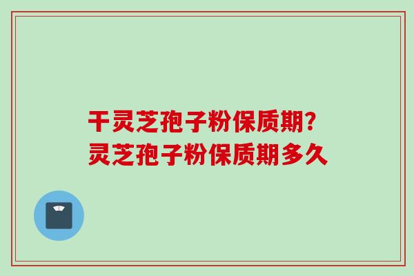 干灵芝孢子粉保质期？灵芝孢子粉保质期多久