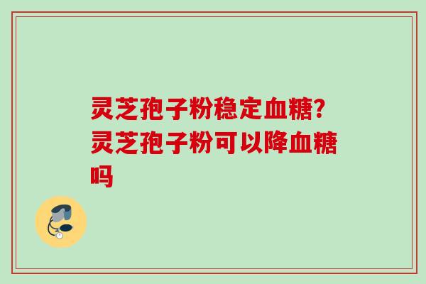 灵芝孢子粉稳定血糖？灵芝孢子粉可以降血糖吗