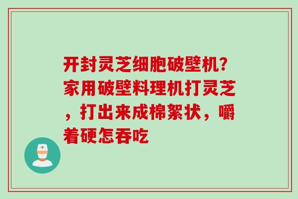 开封灵芝细胞破壁机?家用破壁料理机打灵芝,打出来成棉絮状,嚼着硬怎吞吃 开封灵芝细胞破壁机?家用破壁料理机打灵芝,打出来成棉絮状,嚼着硬怎吞吃