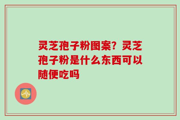 灵芝孢子粉图案？灵芝孢子粉是什么东西可以随便吃吗