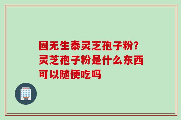 固无生泰灵芝孢子粉？灵芝孢子粉是什么东西可以随便吃吗