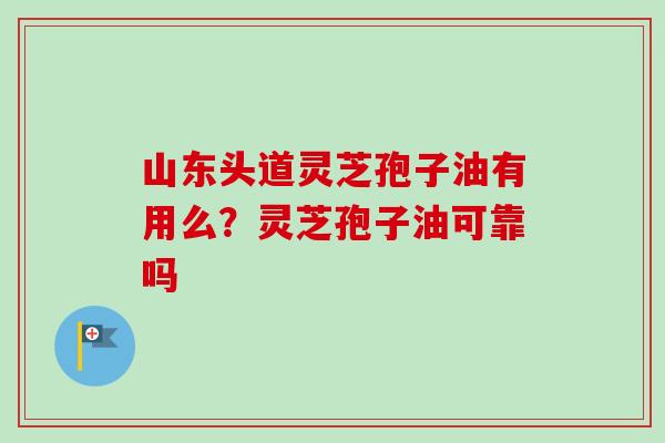 山东头道灵芝孢子油有用么？灵芝孢子油可靠吗