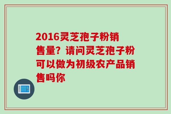 2016灵芝孢子粉销售量？请问灵芝孢子粉可以做为初级农产品销售吗你