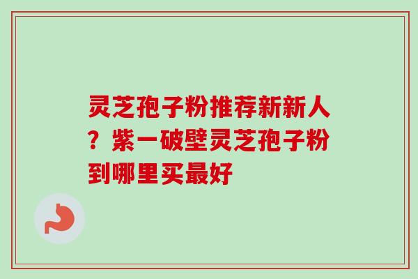 灵芝孢子粉推荐新新人？紫一破壁灵芝孢子粉到哪里买最好