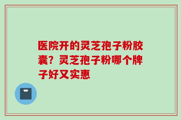 医院开的灵芝孢子粉胶囊？灵芝孢子粉哪个牌子好又实惠