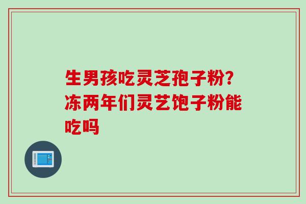 生男孩吃灵芝孢子粉？冻两年们灵艺饱子粉能吃吗