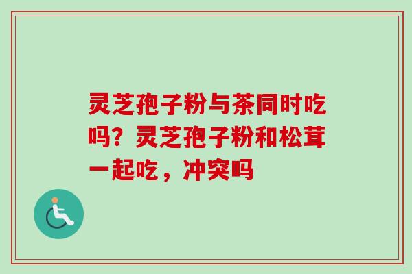 灵芝孢子粉与茶同时吃吗?灵芝孢子粉和松茸一起吃,冲突吗 灵芝孢子粉与茶同时吃吗?灵芝孢子粉和松茸一起吃,冲突吗