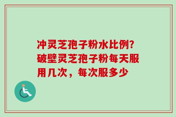 冲灵芝孢子粉水比例？破壁灵芝孢子粉每天服用几次，每次服多少