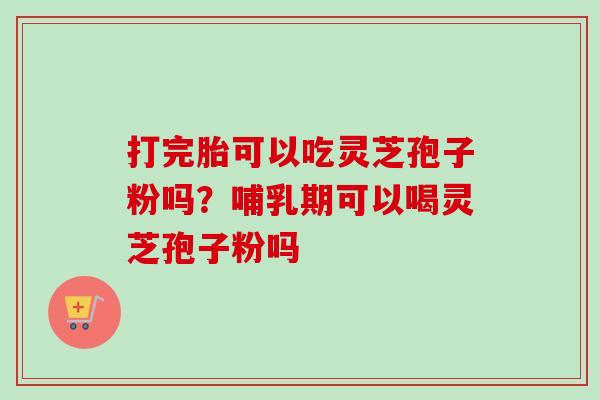 打完胎可以吃灵芝孢子粉吗？哺乳期可以喝灵芝孢子粉吗