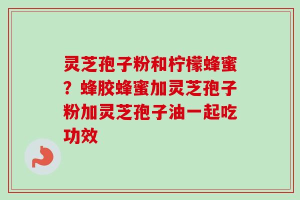 灵芝孢子粉和柠檬蜂蜜？蜂胶蜂蜜加灵芝孢子粉加灵芝孢子油一起吃功效