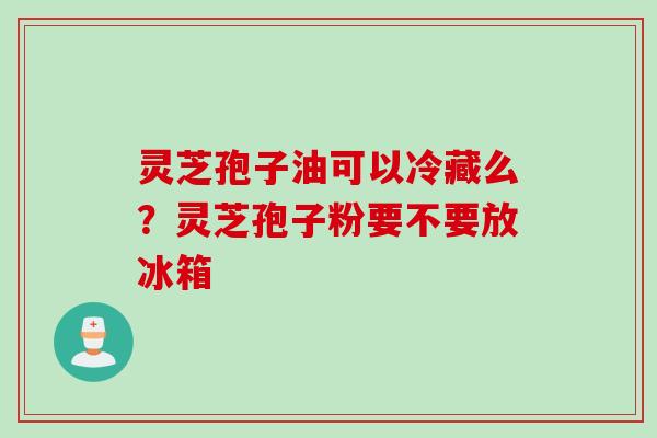 灵芝孢子油可以冷藏么？灵芝孢子粉要不要放冰箱